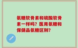 氨糖软骨素和硫酸软骨素一样吗？医用氨糖和保健品氨糖区别？