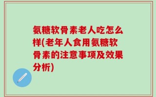 氨糖软骨素老人吃怎么样(老年人食用氨糖软骨素的注意事项及效果分析)