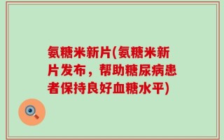 氨糖米新片(氨糖米新片发布，帮助糖尿病患者保持良好血糖水平)