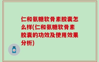 仁和氨糖软骨素胶囊怎么样(仁和氨糖软骨素胶囊的功效及使用效果分析)