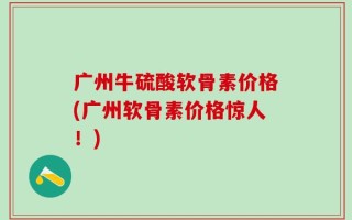 广州牛硫酸软骨素价格(广州软骨素价格惊人！)