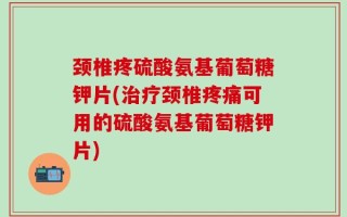 颈椎疼硫酸氨基葡萄糖钾片(治疗颈椎疼痛可用的硫酸氨基葡萄糖钾片)