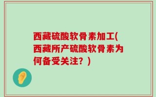 西藏硫酸软骨素加工(西藏所产硫酸软骨素为何备受关注？)