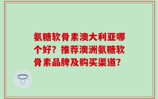 氨糖软骨素澳大利亚哪个好？推荐澳洲氨糖软骨素品牌及购买渠道？