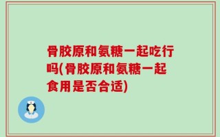 骨胶原和氨糖一起吃行吗(骨胶原和氨糖一起食用是否合适)