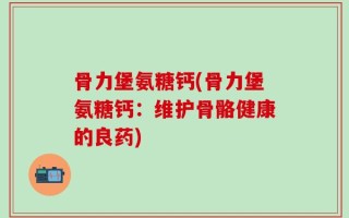 骨力堡氨糖钙(骨力堡氨糖钙：维护骨骼健康的良药)