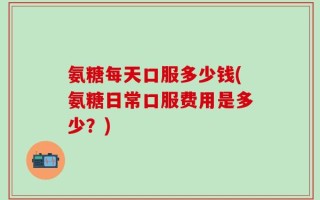 氨糖每天口服多少钱(氨糖日常口服费用是多少？)
