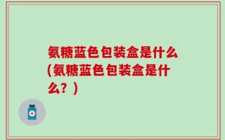 氨糖蓝色包装盒是什么(氨糖蓝色包装盒是什么？)