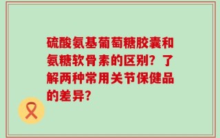 硫酸氨基葡萄糖胶囊和氨糖软骨素的区别？了解两种常用关节保健品的差异？