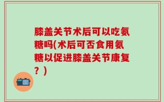 膝盖关节术后可以吃氨糖吗(术后可否食用氨糖以促进膝盖关节康复？)