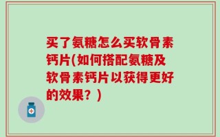 买了氨糖怎么买软骨素钙片(如何搭配氨糖及软骨素钙片以获得更好的效果？)