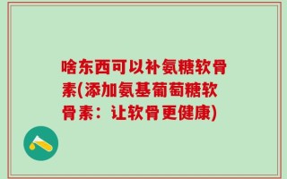 啥东西可以补氨糖软骨素(添加氨基葡萄糖软骨素：让软骨更健康)