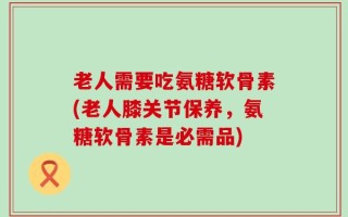 老人需要吃氨糖软骨素(老人膝关节保养，氨糖软骨素是必需品)