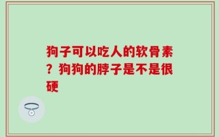 狗子可以吃人的软骨素？狗狗的脖子是不是很硬