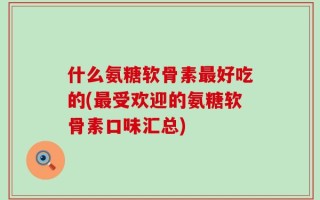 什么氨糖软骨素最好吃的(最受欢迎的氨糖软骨素口味汇总)