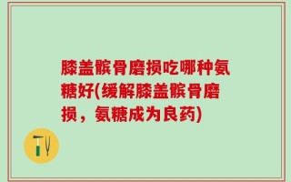 膝盖髌骨磨损吃哪种氨糖好(缓解膝盖髌骨磨损，氨糖成为良药)