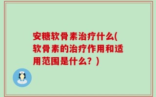 安糖软骨素治疗什么(软骨素的治疗作用和适用范围是什么？)