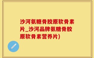 沙河氨糖骨胶原软骨素片_沙河品牌氨糖骨胶原软骨素营养片)