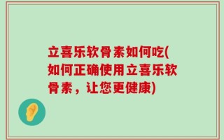 立喜乐软骨素如何吃(如何正确使用立喜乐软骨素，让您更健康)