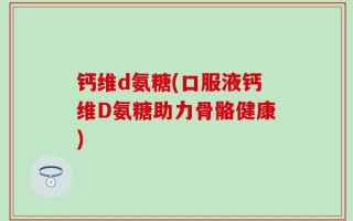 钙维d氨糖(口服液钙维D氨糖助力骨骼健康)