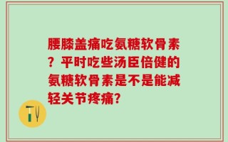 腰膝盖痛吃氨糖软骨素？平时吃些汤臣倍健的氨糖软骨素是不是能减轻关节疼痛？