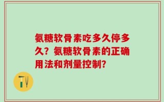 氨糖软骨素吃多久停多久？氨糖软骨素的正确用法和剂量控制？