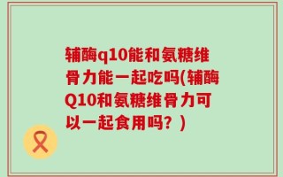 辅酶q10能和氨糖维骨力能一起吃吗(辅酶Q10和氨糖维骨力可以一起食用吗？)