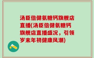 汤臣倍健氨糖钙旗舰店直播(汤臣倍健氨糖钙旗舰店直播盛况，引领岁末年初健康风潮)