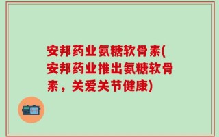 安邦药业氨糖软骨素(安邦药业推出氨糖软骨素，关爱关节健康)