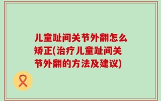 儿童趾间关节外翻怎么矫正(治疗儿童趾间关节外翻的方法及建议)