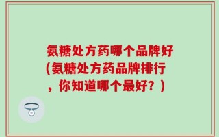 氨糖处方药哪个品牌好(氨糖处方药品牌排行，你知道哪个最好？)