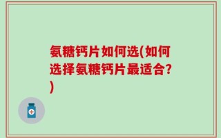 氨糖钙片如何选(如何选择氨糖钙片最适合？)