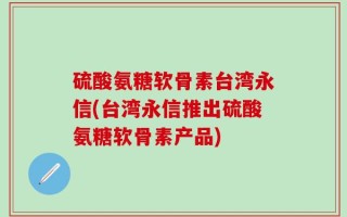 硫酸氨糖软骨素台湾永信(台湾永信推出硫酸氨糖软骨素产品)