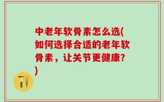 中老年软骨素怎么选(如何选择合适的老年软骨素，让关节更健康？)