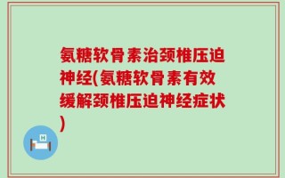 氨糖软骨素治颈椎压迫神经(氨糖软骨素有效缓解颈椎压迫神经症状)