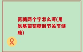氨糖两个字怎么写(用氨基葡萄糖调节关节健康)