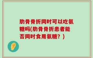 肋骨骨折同时可以吃氨糖吗(肋骨骨折患者能否同时食用氨糖？)