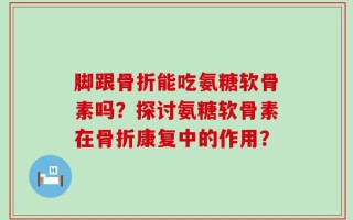 脚跟骨折能吃氨糖软骨素吗？探讨氨糖软骨素在骨折康复中的作用？