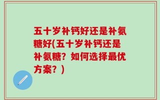五十岁补钙好还是补氨糖好(五十岁补钙还是补氨糖？如何选择最优方案？)