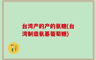 台湾产的产的氨糖(台湾制造氨基葡萄糖)