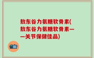 敖东谷力氨糖软骨素(敖东谷力氨糖软骨素——关节保健佳品)