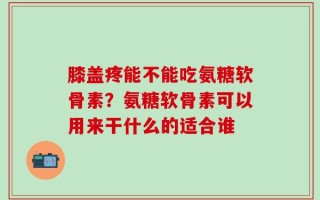 膝盖疼能不能吃氨糖软骨素？氨糖软骨素可以用来干什么的适合谁