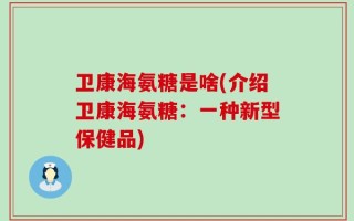 卫康海氨糖是啥(介绍卫康海氨糖：一种新型保健品)