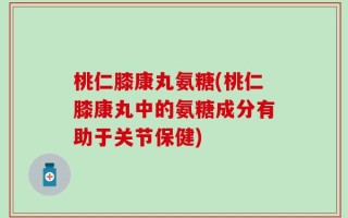 桃仁膝康丸氨糖(桃仁膝康丸中的氨糖成分有助于关节保健)