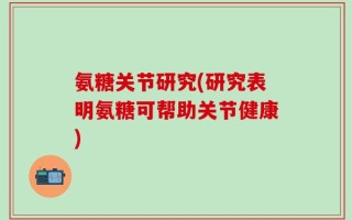 氨糖关节研究(研究表明氨糖可帮助关节健康)