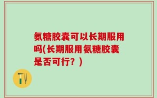 氨糖胶囊可以长期服用吗(长期服用氨糖胶囊是否可行？)