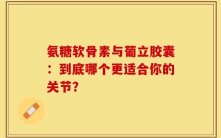 氨糖软骨素与葡立胶囊：到底哪个更适合你的关节？