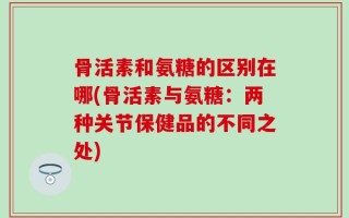 骨活素和氨糖的区别在哪(骨活素与氨糖：两种关节保健品的不同之处)