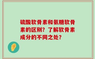 硫酸软骨素和氨糖软骨素的区别？了解软骨素成分的不同之处？