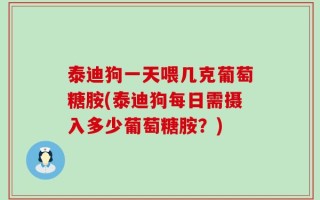 泰迪狗一天喂几克葡萄糖胺(泰迪狗每日需摄入多少葡萄糖胺？)